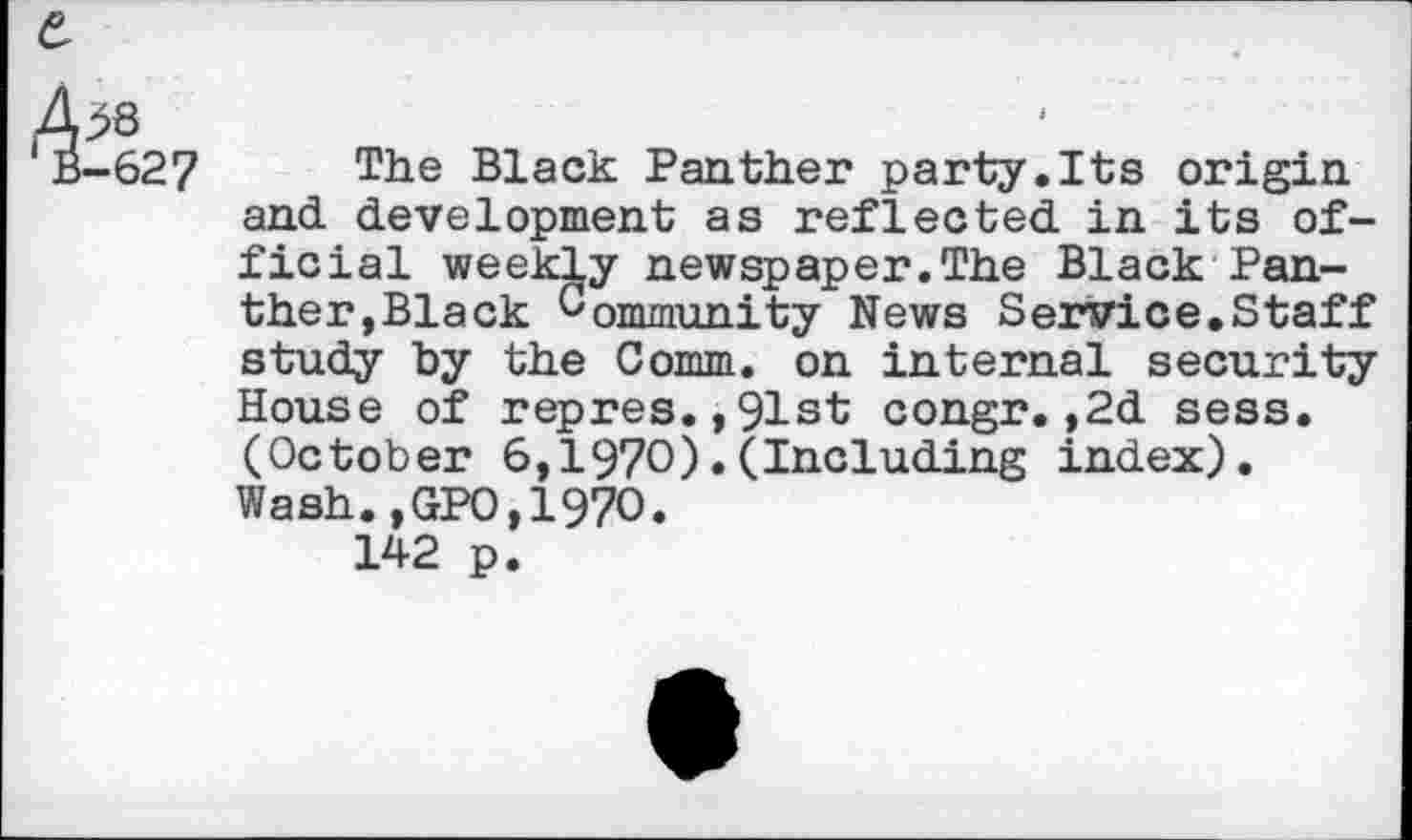 ﻿The Black Panther party.Its origin and development as reflected in its official weekly newspaper.The Black Panther,Black Community News Service.Staff study by the Comm, on internal security House of repres.,91st congr.,2d sess. (October 6,1970).(Including index). Wash.,GPO,1970.
142 p.